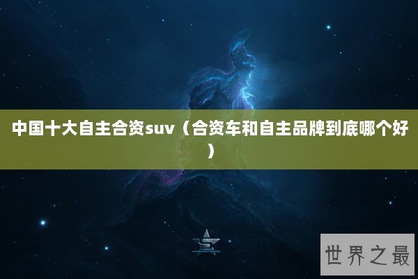 中国十大自主合资suv（合资车和自主品牌到底哪个好）