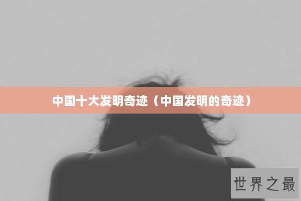 中国十大发明奇迹（中国发明的奇迹）