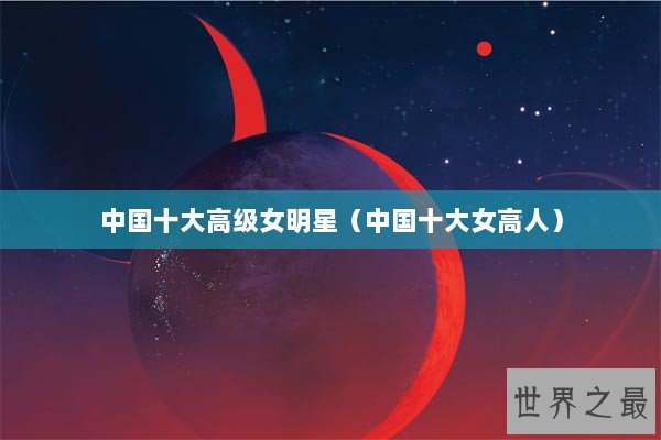 中国十大高级女明星（中国十大女高人）