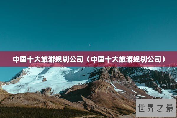 中国十大旅游规划公司（中国十大旅游规划公司）