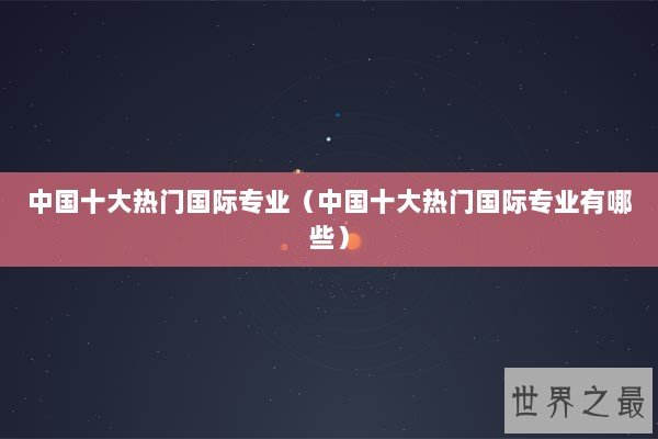 中国十大热门国际专业（中国十大热门国际专业有哪些）