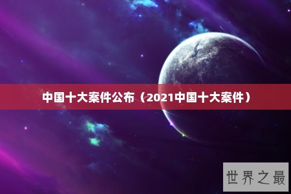 中国十大案件公布（2021中国十大案件）