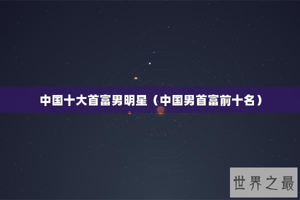 中国十大首富男明星（中国男首富前十名）