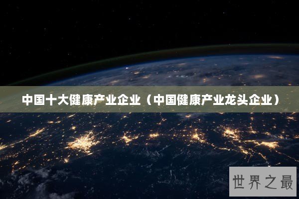 中国十大健康产业企业（中国健康产业龙头企业）