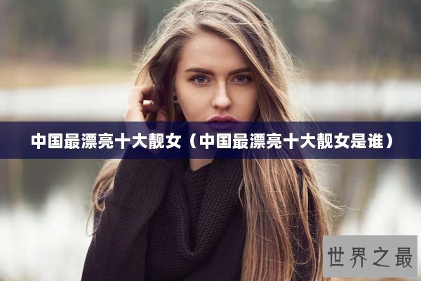 中国最漂亮十大靓女（中国最漂亮十大靓女是谁）