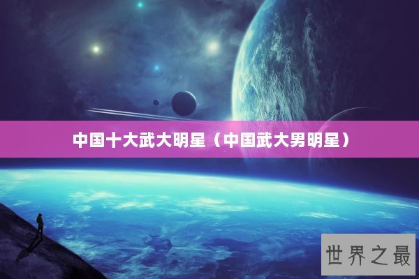 中国十大武大明星（中国武大男明星）