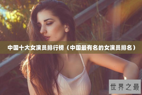 中国十大女演员排行榜（中国最有名的女演员排名）