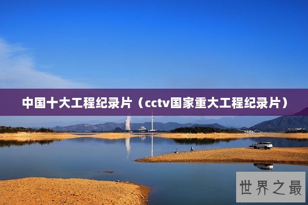 中国十大工程纪录片（cctv国家重大工程纪录片）