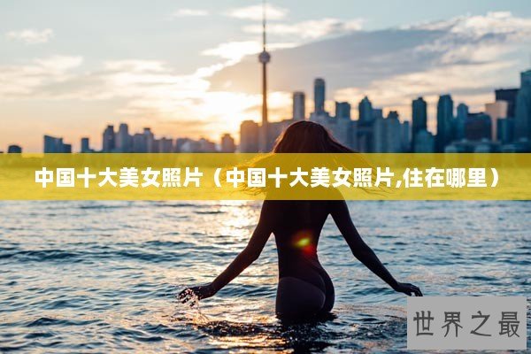 中国十大美女照片（中国十大美女照片,住在哪里）