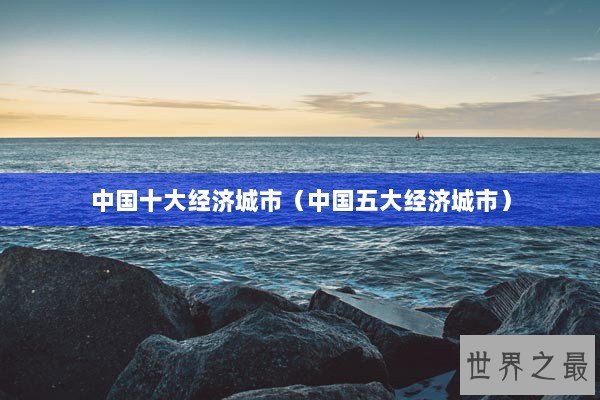 中国十大经济城市（中国五大经济城市）