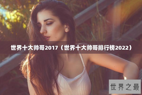 世界十大帅哥2017（世界十大帅哥排行榜2022）