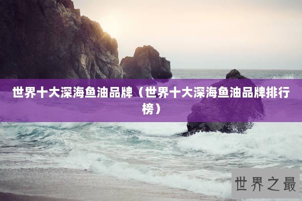 世界十大深海鱼油品牌（世界十大深海鱼油品牌排行榜）