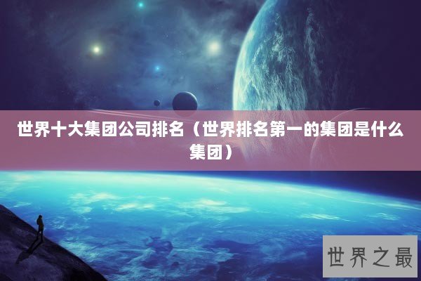 世界十大集团公司排名（世界排名第一的集团是什么集团）