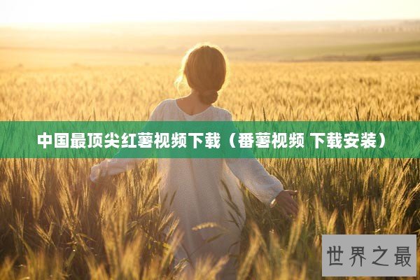 中国最顶尖红薯视频下载（番薯视频 下载安装）