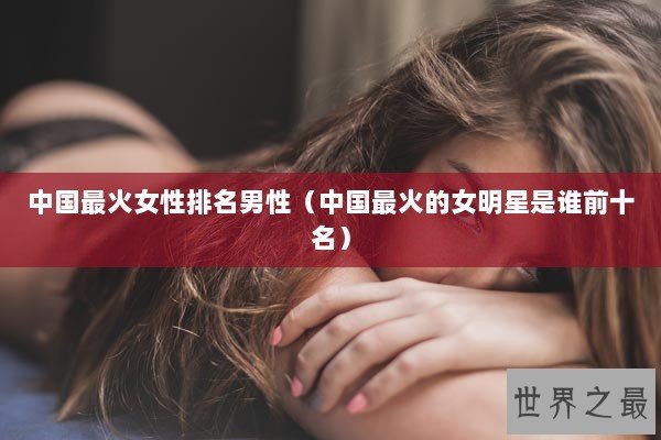 中国最火女性排名男性（中国最火的女明星是谁前十名）