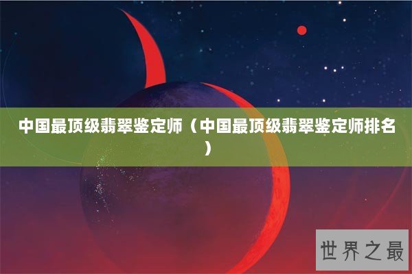 中国最顶级翡翠鉴定师（中国最顶级翡翠鉴定师排名）