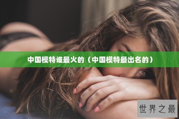 中国模特谁最火的（中国模特最出名的）