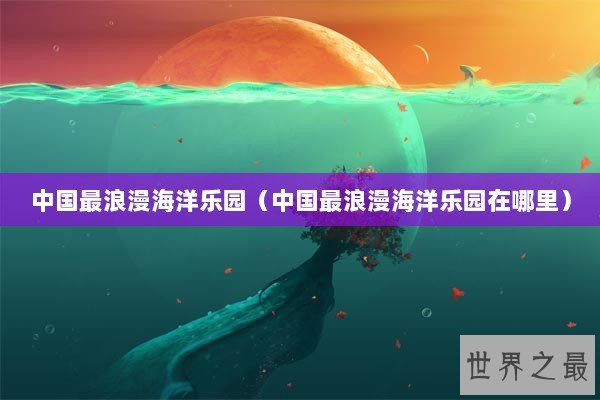 中国最浪漫海洋乐园（中国最浪漫海洋乐园在哪里）