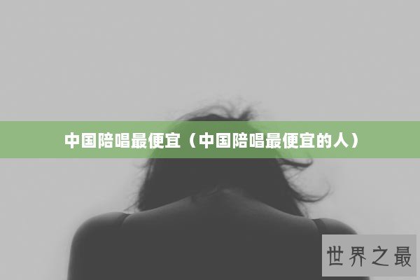 中国陪唱最便宜（中国陪唱最便宜的人）