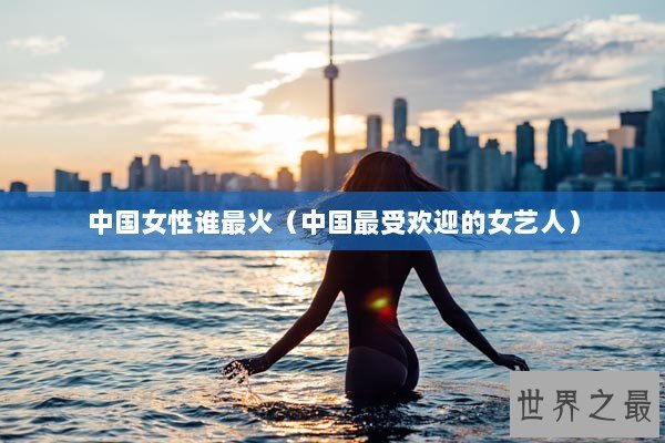 中国女性谁最火（中国最受欢迎的女艺人）