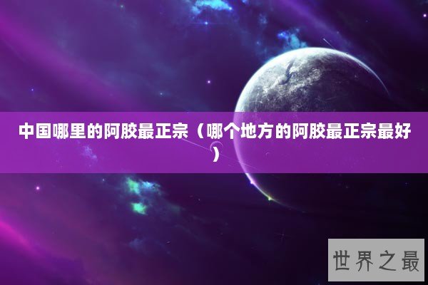 中国哪里的阿胶最正宗（哪个地方的阿胶最正宗最好）