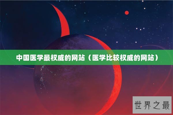 中国医学最权威的网站（医学比较权威的网站）