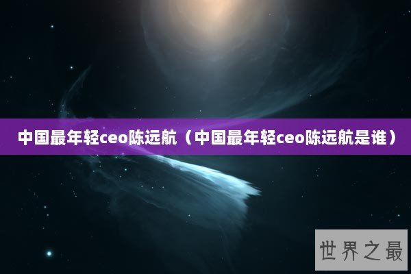 中国最年轻ceo陈远航（中国最年轻ceo陈远航是谁）