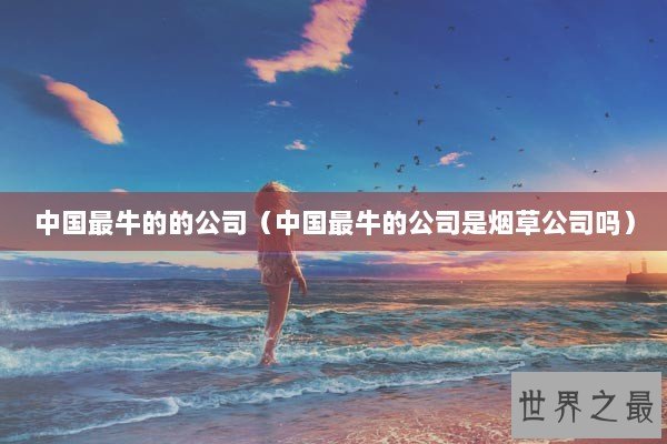 中国最牛的的公司（中国最牛的公司是烟草公司吗）