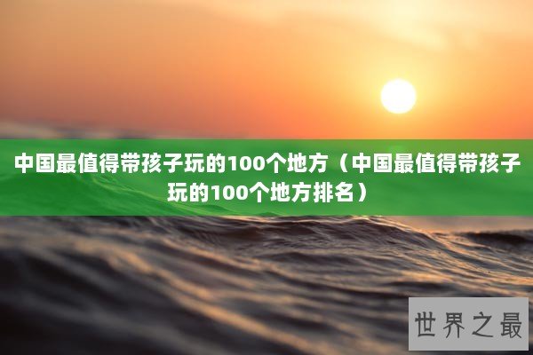 中国最值得带孩子玩的100个地方（中国最值得带孩子玩的100个地方排名）