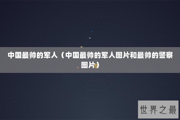 中国最帅的军人（中国最帅的军人图片和最帅的警察图片）