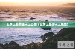 世界上最顶级水上公园（世界上最好水上乐园）