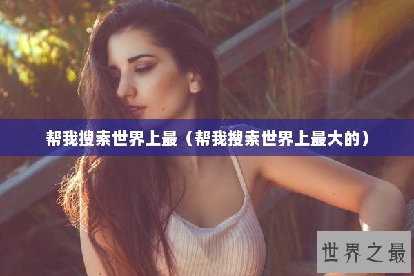 帮我搜索世界上最（帮我搜索世界上最大的）