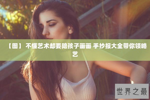 【图】 不懂艺术却要陪孩子画画 手抄报大全带你领略艺