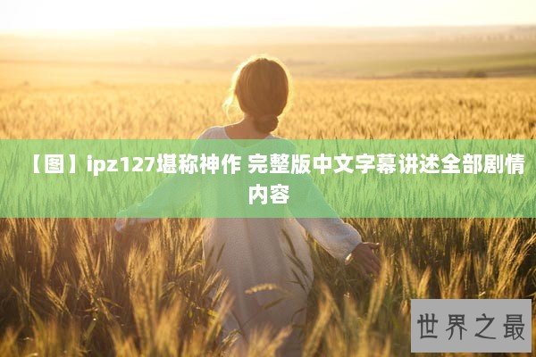 【图】ipz127堪称神作 完整版中文字幕讲述全部剧情内容