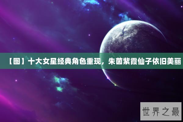 【图】十大女星经典角色重现，朱茵紫霞仙子依旧美丽