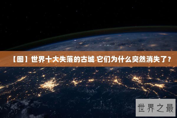 【图】世界十大失落的古城 它们为什么突然消失了？